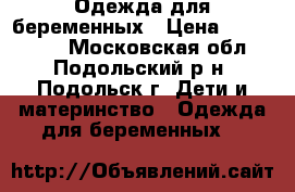 Одежда для беременных › Цена ­ 500-1500 - Московская обл., Подольский р-н, Подольск г. Дети и материнство » Одежда для беременных   